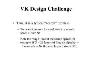 VK Design Challenge
• Thus, it is a typical “search” problem
– We want to search for a solution in a search
space of size N!
– Note the “huge” size of the search space (for
example, if N = 26 letters of English alphabet +
10 numerals = 36, the search space size is 36!)
 