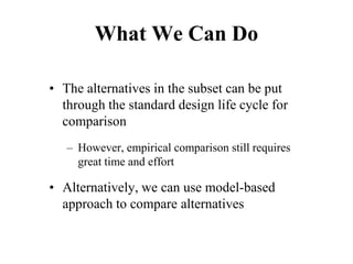 What We Can Do
• The alternatives in the subset can be put
through the standard design life cycle for
comparison
– However, empirical comparison still requires
great time and effort
• Alternatively, we can use model-based
approach to compare alternatives
 