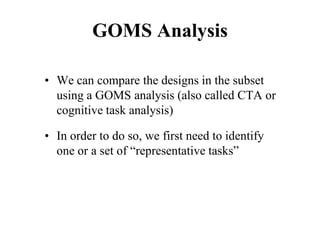 GOMS Analysis
• We can compare the designs in the subset
using a GOMS analysis (also called CTA or
cognitive task analysis)
• In order to do so, we first need to identify
one or a set of “representative tasks”
 
