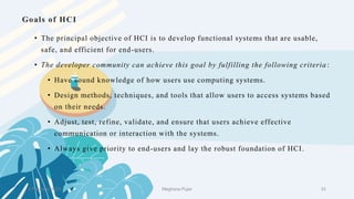 Goals of HCI
2 February 2023 33
• The principal objective of HCI is to develop functional systems that are usable,
safe, and efficient for end-users.
• The developer community can achieve this goal by fulfilling the following criteria :
• Have sound knowledge of how users use computing systems.
• Design methods, techniques, and tools that allow users to access systems based
on their needs.
• Adjust, test, refine, validate, and ensure that users achieve effective
communication or interaction with the systems.
• Always give priority to end-users and lay the robust foundation of HCI.
Meghana Pujar
 