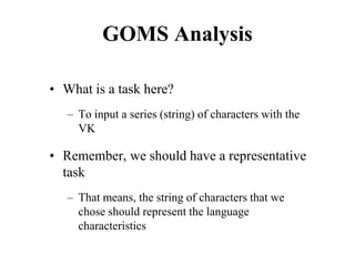 GOMS Analysis
• What is a task here?
– To input a series (string) of characters with the
VK
• Remember, we should have a representative
task
– That means, the string of characters that we
chose should represent the language
characteristics
 