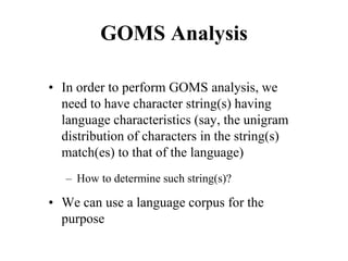 GOMS Analysis
• In order to perform GOMS analysis, we
need to have character string(s) having
language characteristics (say, the unigram
distribution of characters in the string(s)
match(es) to that of the language)
– How to determine such string(s)?
• We can use a language corpus for the
purpose
 