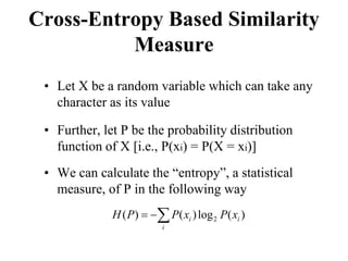 Cross-Entropy Based Similarity
Measure
• Let X be a random variable which can take any
character as its value
• Further, let P be the probability distribution
function of X [i.e., P(xi) = P(X = xi)]
• We can calculate the “entropy”, a statistical
measure, of P in the following way
∑
−
=
i
i
i x
P
x
P
P
H )
(
log
)
(
)
( 2
 