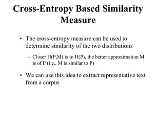 Cross-Entropy Based Similarity
Measure
• The cross-entropy measure can be used to
determine similarity of the two distributions
– Closer H(P,M) is to H(P), the better approximation M
is of P (i.e., M is similar to P)
• We can use this idea to extract representative text
from a corpus
 