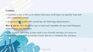 2 February 2023 34
Usability
• Usability is key to HCI as it ensures that users of all types can quickly learn and
use computing systems.
• A practical and usable HCI system has the following characteristics:
How to use it: This should be easy to learn and remember for new and infrequent
users to learn and remember.
• For example, operating systems with a user-friendly interface are easier to
understand than DOS operating systems that use a command-line interface.
Meghana Pujar
 