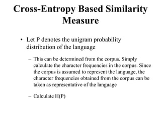 Cross-Entropy Based Similarity
Measure
• Let P denotes the unigram probability
distribution of the language
– This can be determined from the corpus. Simply
calculate the character frequencies in the corpus. Since
the corpus is assumed to represent the language, the
character frequencies obtained from the corpus can be
taken as representative of the language
– Calculate H(P)
 