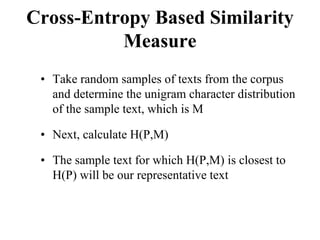 Cross-Entropy Based Similarity
Measure
• Take random samples of texts from the corpus
and determine the unigram character distribution
of the sample text, which is M
• Next, calculate H(P,M)
• The sample text for which H(P,M) is closest to
H(P) will be our representative text
 