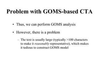 Problem with GOMS-based CTA
• Thus, we can perform GOMS analysis
• However, there is a problem
– The text is usually large (typically >100 characters
to make it reasonably representative), which makes
it tedious to construct GOMS model
 