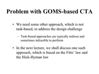 Problem with GOMS-based CTA
• We need some other approach, which is not
task-based, to address the design challenge
– Task-based approaches are typically tedious and
sometimes infeasible to perform
• In the next lecture, we shall discuss one such
approach, which is based on the Fitts’ law and
the Hick-Hyman law
 