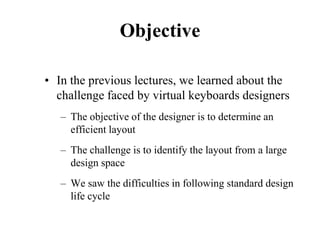 Objective
• In the previous lectures, we learned about the
challenge faced by virtual keyboards designers
– The objective of the designer is to determine an
efficient layout
– The challenge is to identify the layout from a large
design space
– We saw the difficulties in following standard design
life cycle
 