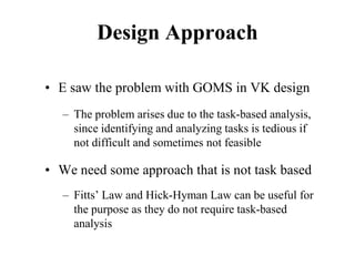 Design Approach
• E saw the problem with GOMS in VK design
– The problem arises due to the task-based analysis,
since identifying and analyzing tasks is tedious if
not difficult and sometimes not feasible
• We need some approach that is not task based
– Fitts’ Law and Hick-Hyman Law can be useful for
the purpose as they do not require task-based
analysis
 