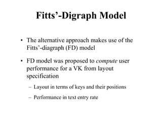 Fitts’-Digraph Model
• The alternative approach makes use of the
Fitts’-diagraph (FD) model
• FD model was proposed to compute user
performance for a VK from layout
specification
– Layout in terms of keys and their positions
– Performance in text entry rate
 