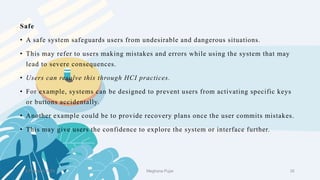 2 February 2023 35
Safe
• A safe system safeguards users from undesirable and dangerous situations.
• This may refer to users making mistakes and errors while using the system that may
lead to severe consequences.
• Users can resolve this through HCI practices.
• For example, systems can be designed to prevent users from activating specific keys
or buttons accidentally.
• Another example could be to provide recovery plans once the user commits mistakes.
• This may give users the confidence to explore the system or interface further.
Meghana Pujar
 