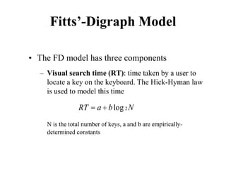 Fitts’-Digraph Model
• The FD model has three components
– Visual search time (RT): time taken by a user to
locate a key on the keyboard. The Hick-Hyman law
is used to model this time
N is the total number of keys, a and b are empirically-
determined constants
2
log
RT a b N
= +
 