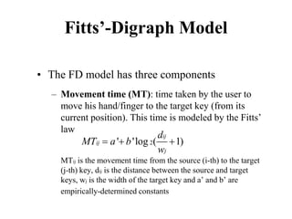 Fitts’-Digraph Model
• The FD model has three components
– Movement time (MT): time taken by the user to
move his hand/finger to the target key (from its
current position). This time is modeled by the Fitts’
law
MTij is the movement time from the source (i-th) to the target
(j-th) key, dij is the distance between the source and target
keys, wj is the width of the target key and a’ and b’ are
empirically-determined constants
2
' 'log ( 1)
ij
ij
j
d
MT a b
w
=
+ +
 