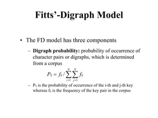 Fitts’-Digraph Model
• The FD model has three components
– Digraph probability: probability of occurrence of
character pairs or digraphs, which is determined
from a corpus
– Pij is the probability of occurrence of the i-th and j-th key
whereas fij is the frequency of the key pair in the corpus
1 1
/
N N
ij ij ij
i j
P f f
= =
= ∑∑
 
