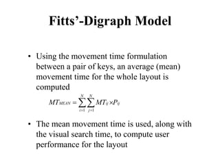 Fitts’-Digraph Model
• Using the movement time formulation
between a pair of keys, an average (mean)
movement time for the whole layout is
computed
• The mean movement time is used, along with
the visual search time, to compute user
performance for the layout
1 1
N N
MEAN ij ij
i j
MT MT P
= =
= ×
∑∑
 