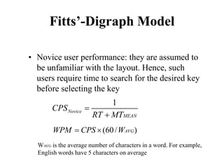 Fitts’-Digraph Model
• Novice user performance: they are assumed to
be unfamiliar with the layout. Hence, such
users require time to search for the desired key
before selecting the key
1
Novice
MEAN
CPS
RT MT
=
+
(60/ )
AVG
WPM CPS W
= ×
WAVG is the average number of characters in a word. For example,
English words have 5 characters on average
 