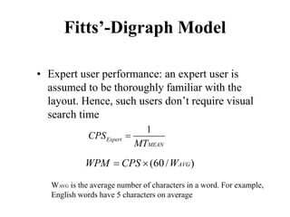 Fitts’-Digraph Model
• Expert user performance: an expert user is
assumed to be thoroughly familiar with the
layout. Hence, such users don’t require visual
search time
1
Expert
MEAN
CPS
MT
=
(60/ )
AVG
WPM CPS W
= ×
WAVG is the average number of characters in a word. For example,
English words have 5 characters on average
 