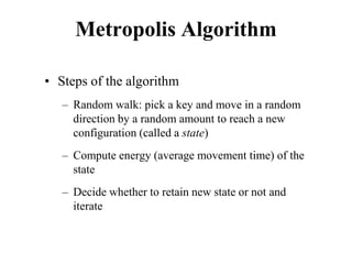 Metropolis Algorithm
• Steps of the algorithm
– Random walk: pick a key and move in a random
direction by a random amount to reach a new
configuration (called a state)
– Compute energy (average movement time) of the
state
– Decide whether to retain new state or not and
iterate
 