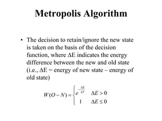Metropolis Algorithm
• The decision to retain/ignore the new state
is taken on the basis of the decision
function, where ∆E indicates the energy
difference between the new and old state
(i.e., ∆E = energy of new state – energy of
old state)
0
( )
1 0
E
kT
e E
W O N
E
∆
−

 ∆ >
− =

 ∆ ≤

 