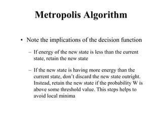 Metropolis Algorithm
• Note the implications of the decision function
– If energy of the new state is less than the current
state, retain the new state
– If the new state is having more energy than the
current state, don’t discard the new state outright.
Instead, retain the new state if the probability W is
above some threshold value. This steps helps to
avoid local minima
 