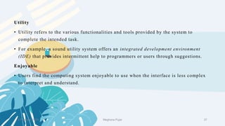 2 February 2023 37
Utility
• Utility refers to the various functionalities and tools provided by the system to
complete the intended task.
• For example, a sound utility system offers an integrated development environment
(IDE) that provides intermittent help to programmers or users through suggestions.
Enjoyable
• Users find the computing system enjoyable to use when the interface is less complex
to interpret and understand.
Meghana Pujar
 