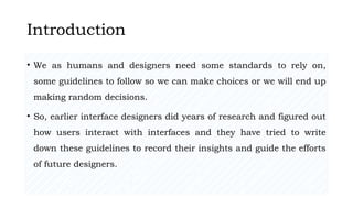 27/02/2023 Meghana Pujar
Introduction
• We as humans and designers need some standards to rely on,
some guidelines to follow so we can make choices or we will end up
making random decisions.
• So, earlier interface designers did years of research and figured out
how users interact with interfaces and they have tried to write
down these guidelines to record their insights and guide the efforts
of future designers.
 