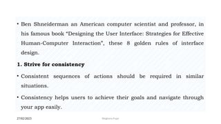 27/02/2023 Meghana Pujar
• Ben Shneiderman an American computer scientist and professor, in
his famous book “Designing the User Interface: Strategies for Effective
Human-Computer Interaction”, these 8 golden rules of interface
design.
1. Strive for consistency
• Consistent sequences of actions should be required in similar
situations.
• Consistency helps users to achieve their goals and navigate through
your app easily.
 