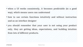 27/02/2023 Meghana Pujar
• when a UI works consistently, it becomes predictable (in a good
way), which means users can understand
• how to use certain functions intuitively and without instruction
and as an interface designer
• you should remember that your user is not using your product
only, they are getting ideas, expectations, and building intuition
from lots of different products.
 