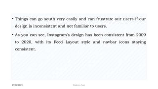 27/02/2023 Meghana Pujar
• Things can go south very easily and can frustrate our users if our
design is inconsistent and not familiar to users.
• As you can see, Instagram's design has been consistent from 2009
to 2020, with its Feed Layout style and navbar icons staying
consistent.
 