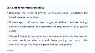 27/02/2023 Meghana Pujar
2. Cater to universal usability
• Recognize the needs of diverse users and design, facilitating the
transformation of content.
• Novice-expert differences, age ranges, disabilities, and technology
diversity each enrich the spectrum of requirements that guides
design.
• Adding features for novices, such as explanations, and features for
experts, such as shortcuts and faster pacing, can enrich the
interface design and improve perceived system quality.
 