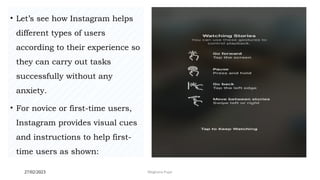 27/02/2023 Meghana Pujar
• Let’s see how Instagram helps
different types of users
according to their experience so
they can carry out tasks
successfully without any
anxiety.
• For novice or first-time users,
Instagram provides visual cues
and instructions to help first-
time users as shown:
 