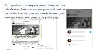 27/02/2023 Meghana Pujar
• For experienced or frequent users, Instagram has
this shortcut feature where you press and hold on
the profile icon and you can switch between your
accounts without even going to the profile page.
 