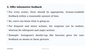27/02/2023 Meghana Pujar
3. Offer informative feedback
• For every action, there should be appropriate, human-readable
feedback within a reasonable amount of time.
• So, users can know what is going on.
• For frequent and minor actions, the response can be modest,
whereas for infrequent and major actions.
• Example: Instagram’s double-tap like function gives the user
feedback as shown in these pictures
 