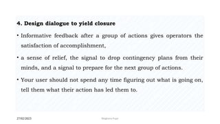 27/02/2023 Meghana Pujar
4. Design dialogue to yield closure
• Informative feedback after a group of actions gives operators the
satisfaction of accomplishment,
• a sense of relief, the signal to drop contingency plans from their
minds, and a signal to prepare for the next group of actions.
• Your user should not spend any time figuring out what is going on,
tell them what their action has led them to.
 