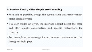 27/02/2023 Meghana Pujar
5. Prevent Error / Offer simple error handling
• As much as possible, design the system such that users cannot
make serious errors;
• If a user makes an error, the interface should detect the error
and offer simple, constructive, and specific instructions for
recovery.
• For example error message for an incorrect username on the
Instagram login page.
 