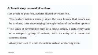 27/02/2023 Meghana Pujar
6. Permit easy reversal of actions
• As much as possible, actions should be reversible.
• This feature relieves anxiety since the user knows that errors can
be undone, thus encouraging the exploration of unfamiliar options.
• The units of reversibility may be a single action, a data-entry task,
or a complete group of actions, such as entry of a name and
address block.
• Allow your user to undo the action instead of starting over.
 