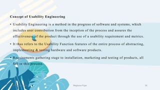 2 February 2023 39
Concept of Usability Engineering
• Usability Engineering is a method in the progress of software and systems, which
includes user contribution from the inception of the process and assures the
effectiveness of the product through the use of a usability requirement and metrics.
• It thus refers to the Usability Function features of the entire process of abstracting,
implementing & testing hardware and software products.
• Requirements gathering stage to installation, marketing and testing of products, all
fall in this process.
Meghana Pujar
 