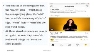 27/02/2023 Meghana Pujar
• You can see in the navigation bar,
the “search” icon — which looks
like a magnifying glass, the “add”
icon — which is made up of the “+”
sign. “Home” icon — resembles the
real-world home.
• All these visual elements are easy to
recognize because they resemble
real-world things that serve the
same purpose.
 