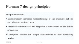 27/02/2023 Meghana Pujar
Norman 7 design principles
The principles are:
• Discoverability increases understanding of the available options
and where to perform them.
• Feedback communicates the response to our actions or the status
of systems.
• Conceptual models are simple explanations of how something
works.
 