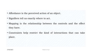 27/02/2023 Meghana Pujar
• Affordance is the perceived action of an object.
• Signifiers tell us exactly where to act.
• Mapping is the relationship between the controls and the effect
they have.
• Constraints help restrict the kind of interactions that can take
place.
 