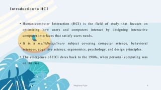 • Human-computer Interaction (HCI) is the field of study that focuses on
optimizing how users and computers interact by designing interactive
computer interfaces that satisfy users needs.
• It is a multidisciplinary subject covering computer science, behavioral
sciences, cognitive science, ergonomics, psychology, and design principles.
• The emergence of HCI dates back to the 1980s, when personal computing was
on the rise.
Introduction to HCI
2 February 2023 4
Meghana Pujar
 