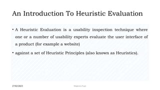 27/02/2023 Meghana Pujar
An Introduction To Heuristic Evaluation
• A Heuristic Evaluation is a usability inspection technique where
one or a number of usability experts evaluate the user interface of
a product (for example a website)
• against a set of Heuristic Principles (also known as Heuristics).
 