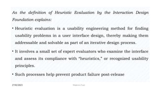 27/02/2023 Meghana Pujar
As the definition of Heuristic Evaluation by the Interaction Design
Foundation explains:
• Heuristic evaluation is a usability engineering method for finding
usability problems in a user interface design, thereby making them
addressable and solvable as part of an iterative design process.
• It involves a small set of expert evaluators who examine the interface
and assess its compliance with “heuristics,” or recognized usability
principles.
• Such processes help prevent product failure post-release
 