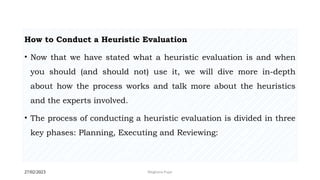 27/02/2023 Meghana Pujar
How to Conduct a Heuristic Evaluation
• Now that we have stated what a heuristic evaluation is and when
you should (and should not) use it, we will dive more in-depth
about how the process works and talk more about the heuristics
and the experts involved.
• The process of conducting a heuristic evaluation is divided in three
key phases: Planning, Executing and Reviewing:
 