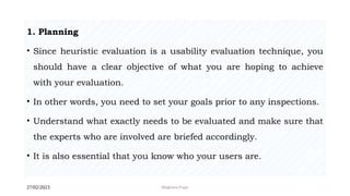 27/02/2023 Meghana Pujar
1. Planning
• Since heuristic evaluation is a usability evaluation technique, you
should have a clear objective of what you are hoping to achieve
with your evaluation.
• In other words, you need to set your goals prior to any inspections.
• Understand what exactly needs to be evaluated and make sure that
the experts who are involved are briefed accordingly.
• It is also essential that you know who your users are.
 