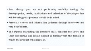 27/02/2023 Meghana Pujar
• Even though you are not performing usability testing, the
demographics, needs, motivations and behaviors of the people that
will be using your product should be in mind.
• Personas, stories and information gathered through interviews are
very helpful here.
• The experts evaluating the interface must consider the users and
their perspective and ideally should be familiar with the domain in
which the product will operate in.
 