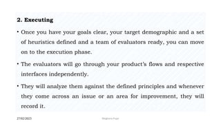 27/02/2023 Meghana Pujar
2. Executing
• Once you have your goals clear, your target demographic and a set
of heuristics defined and a team of evaluators ready, you can move
on to the execution phase.
• The evaluators will go through your product’s flows and respective
interfaces independently.
• They will analyze them against the defined principles and whenever
they come across an issue or an area for improvement, they will
record it.
 