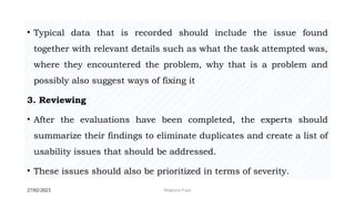 27/02/2023 Meghana Pujar
• Typical data that is recorded should include the issue found
together with relevant details such as what the task attempted was,
where they encountered the problem, why that is a problem and
possibly also suggest ways of fixing it
3. Reviewing
• After the evaluations have been completed, the experts should
summarize their findings to eliminate duplicates and create a list of
usability issues that should be addressed.
• These issues should also be prioritized in terms of severity.
 